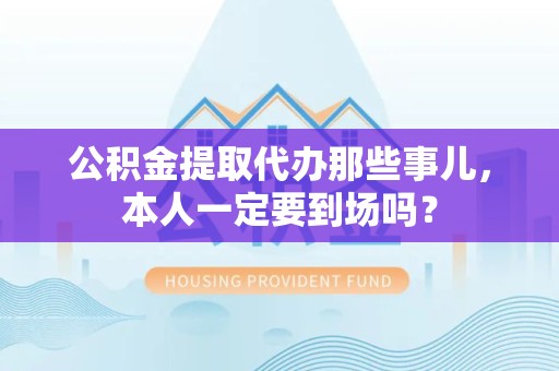 梅列公积金提取代办那些事儿，本人一定要到场吗？