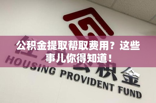 梅列公积金提取帮取费用？这些事儿你得知道！