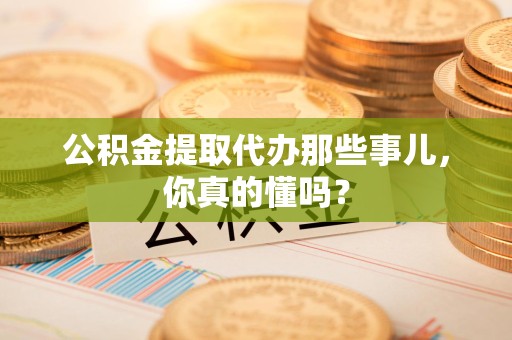 梅列公积金提取代办那些事儿，你真的懂吗？